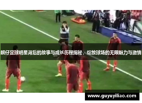 靓仔足球明星背后的故事与成长历程揭秘，绽放球场的无限魅力与激情