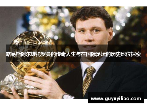 路易斯阿尔维托罗曼的传奇人生与在国际足坛的历史地位探索