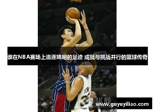谁在NBA赛场上追逐姚明的足迹 成就与挑战并行的篮球传奇