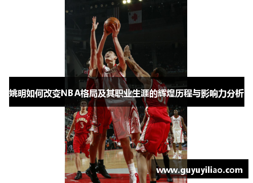 姚明如何改变NBA格局及其职业生涯的辉煌历程与影响力分析