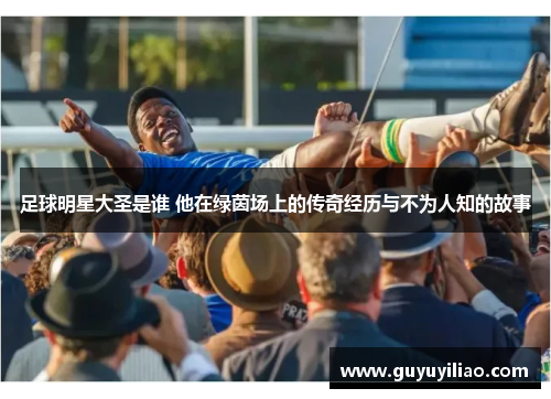 足球明星大圣是谁 他在绿茵场上的传奇经历与不为人知的故事