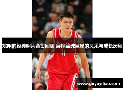 姚明的经典照片合集回顾 展现篮球巨星的风采与成长历程