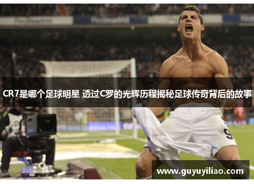 CR7是哪个足球明星 透过C罗的光辉历程揭秘足球传奇背后的故事