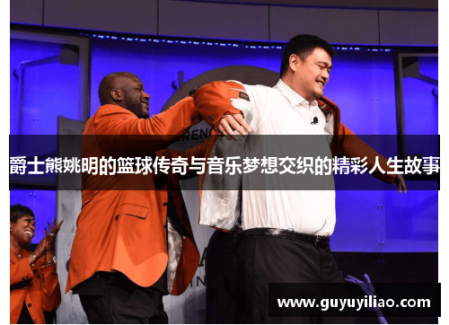 爵士熊姚明的篮球传奇与音乐梦想交织的精彩人生故事