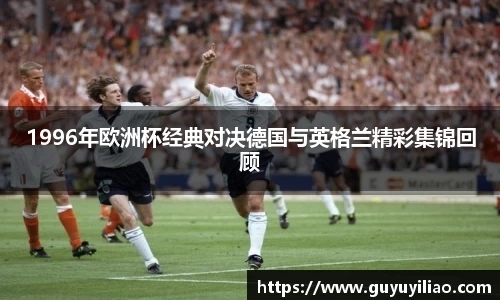 xc体育1996年欧洲杯经典对决德国与英格兰精彩集锦回顾